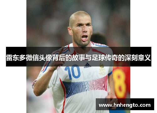 雷东多微信头像背后的故事与足球传奇的深刻意义