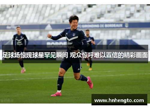 足球场惊现球星罕见瞬间 观众惊呼难以置信的精彩画面