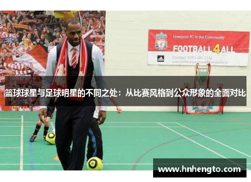 篮球球星与足球明星的不同之处：从比赛风格到公众形象的全面对比