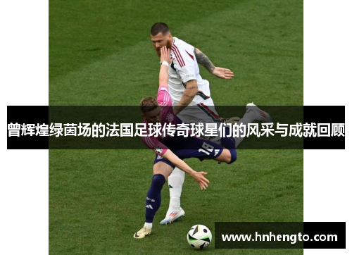 曾辉煌绿茵场的法国足球传奇球星们的风采与成就回顾