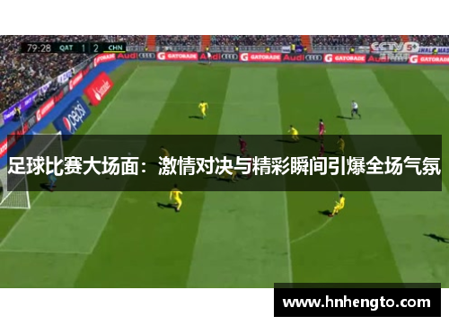 足球比赛大场面：激情对决与精彩瞬间引爆全场气氛